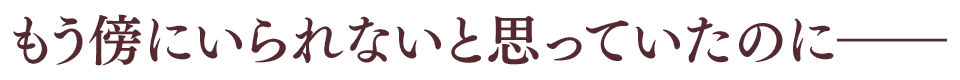 もう傍にいられないと思っていたのに――